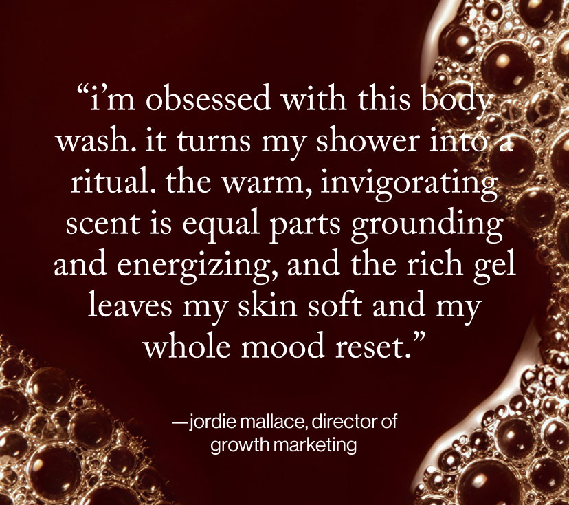 “I’m obsessed with this body wash. It turns my shower into a ritual. The warm, invigorating scent is equal parts grounding and energizing, and the rich gel leaves my skin soft and my whole mood reset.”