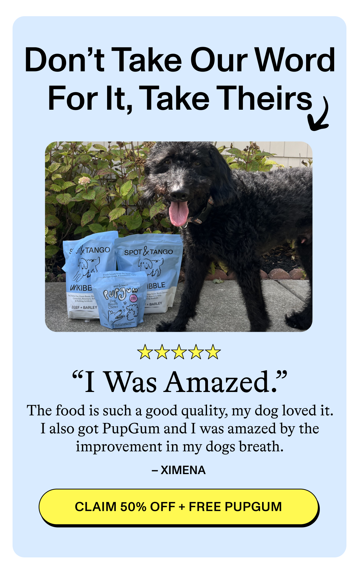 Don't Take Our Word For It, Take Theirs ↴  ⭐⭐⭐⭐⭐  "I Was Amazed."  "The food is such a good quality, my dog loved it. I also got PupGum and I was amazed by the improvement in my dogs breath."  – XIMENA  [CLAIM 50% OFF + FREE PUPGUM]