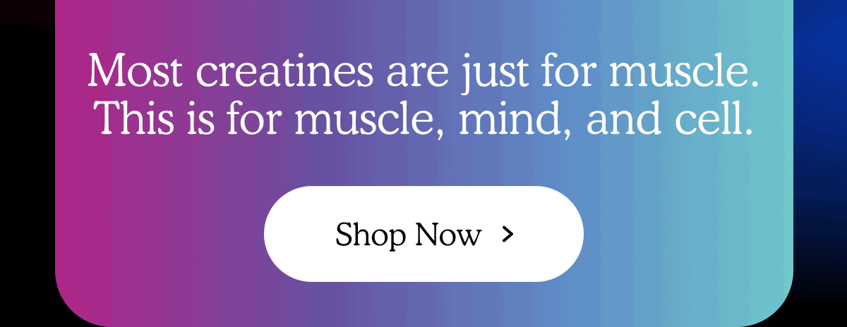 Most creatines are just for muscle. This is for muscle, mind, and cell.