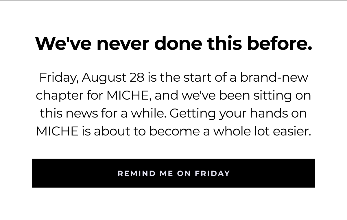 we've never done this before. friday, august 28 is the start of a brand-new chapter for miche, and we've been sitting on this news for a while. getting your hands on miche is about to become a whole lot easier. remind me on friday
