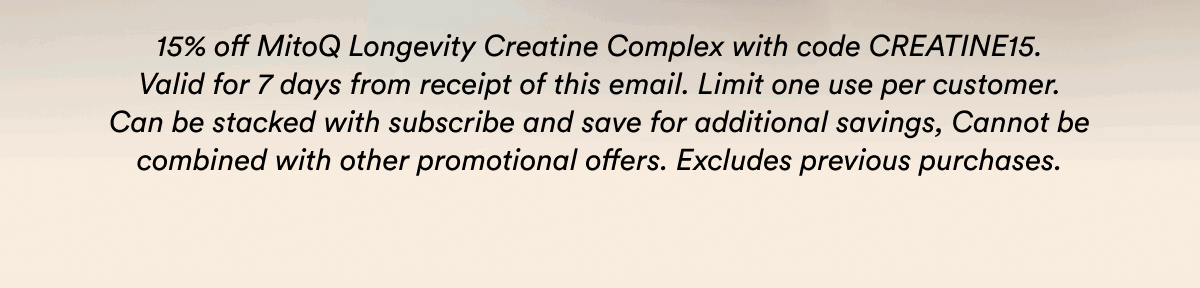 15% off MitoQ Longevity Creatine Complex with code CREATINE15. Valid for 7 days from receipt of this email. Limit one use per customer. Can be stacked with subscribe and save for additional savings, Cannot be combined with other promotional offers. Excludes previous purchases.