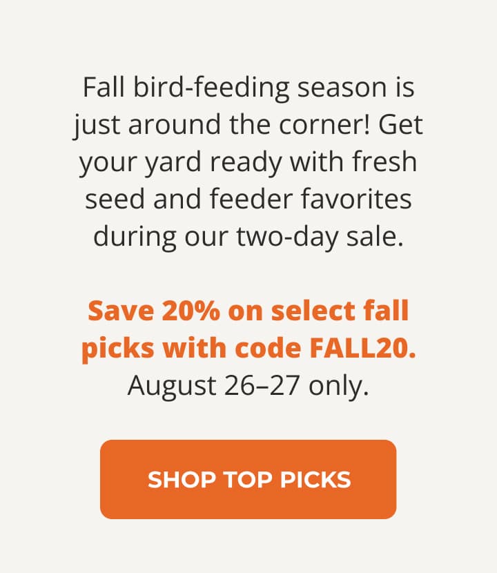 Fall bird-feeding season is just around the corner! Get your yard ready with fresh seed and feeder favorites during our two-day sale. Save 20% on select fall picks with code FALL20. August 26–27 only.