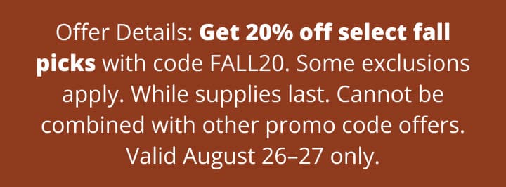 Offer Details: Get 20% off select fall picks with code FALL20. Some exclusions apply. While supplies last. Cannot be combined with other promo code offers. Valid August 26–27 only.
