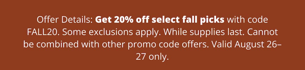 Offer Details: Get 20% off select fall picks with code FALL20. Some exclusions apply. While supplies last. Cannot be combined with other promo code offers. Valid August 26–27 only.