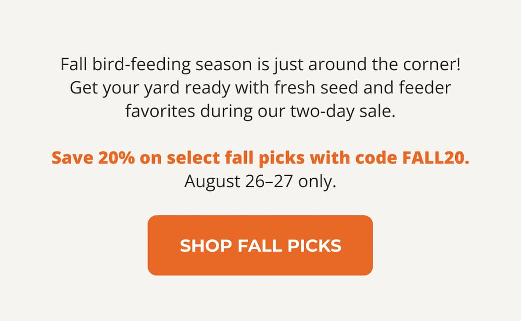 Fall bird-feeding season is just around the corner! Get your yard ready with fresh seed and feeder favorites during our two-day sale.  Save 20% on select fall picks with code FALL20. August 26–27 only.