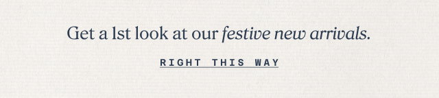 get a 1st look at our festive new arrivals. right this way.