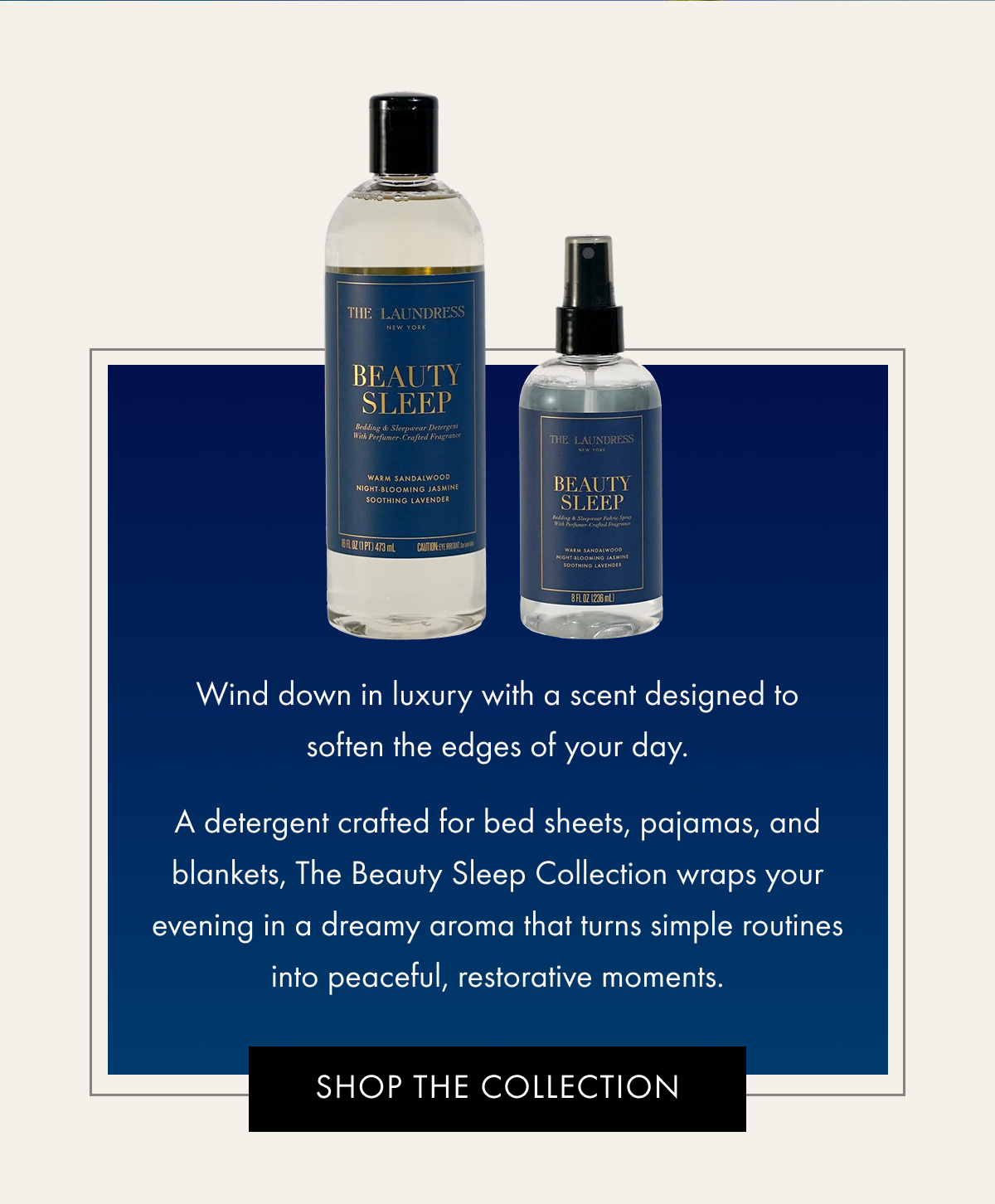 Wind down in luxury with a scent designed to soften the edges of your day. A detergent crafted for bed sheets, pajamas, and blankets, The Beauty Sleep Collection wraps your evening in a dreamy aroma that turns simple routines into peaceful, restorative moments. | SHOP THE COLLECTION