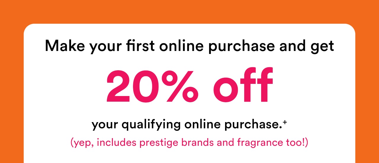 Make your first online purchase and get 20% off your qualifying online purchase (yep, includes prestige brands and fragrance too!)
