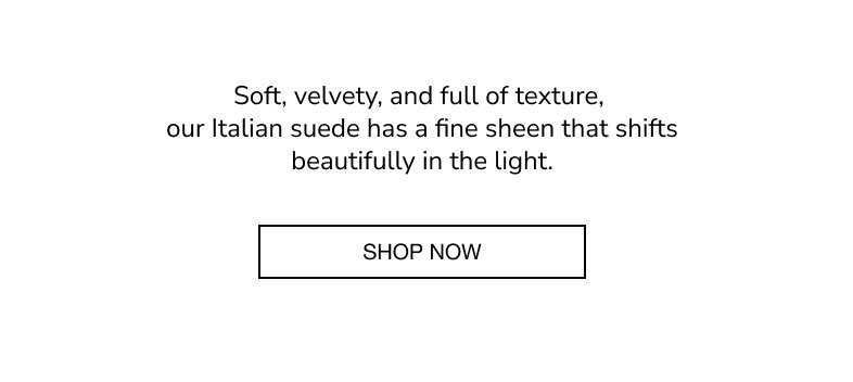 Soft, velvety, and full of texture, our Italian suede has a fine sheen that shifts beautifully in the light. SHOP NOW