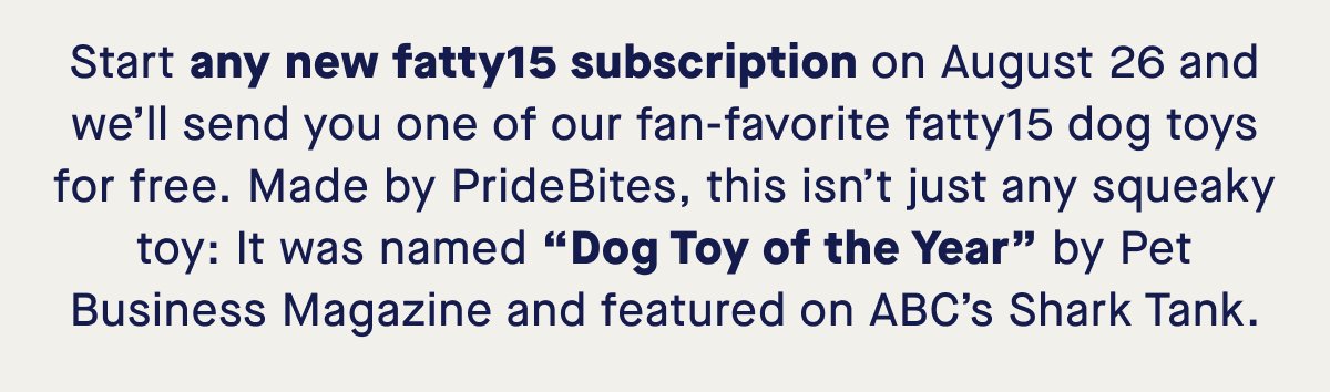Start any new fatty15 subscription on August 26 and we’ll send you one of our fan-favorite fatty15 dog toys for free. Made by PrideBites, this isn’t just any squeaky toy: It was named “Dog Toy of the Year” by Pet Business Magazine and featured on ABC’s Shark Tank.