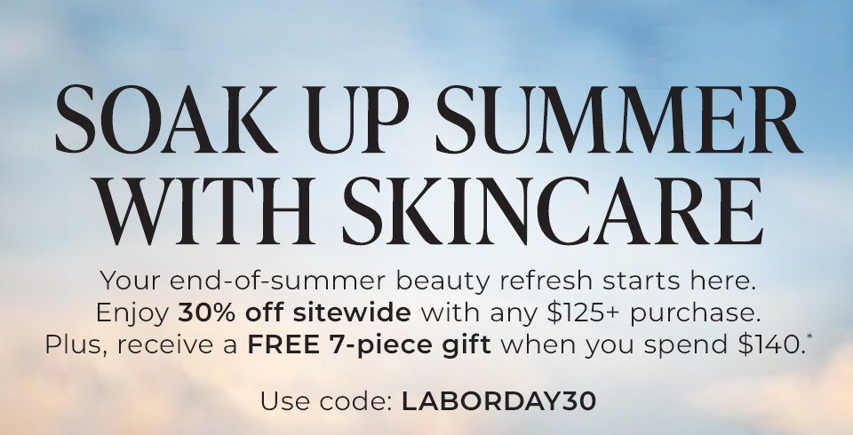 SOAK UP SUMMER WITH SKINCARE. Your end‑of‑summer beauty refresh starts here. Enjoy 30% off sitewide with any $125+ purchase. Plus, receive a FREE 7‑piece gift when you spend $140.* Use code: LABORDAY30