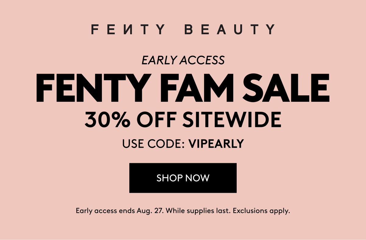 FENTY BEAUTY EARLY ACCESS FENTY FAM SALE 30% OFF SITEWIDE USE CODE: VIPEARLY SHOP NOW Early access ends Aug. 27. While supplies last. Exclusions apply.