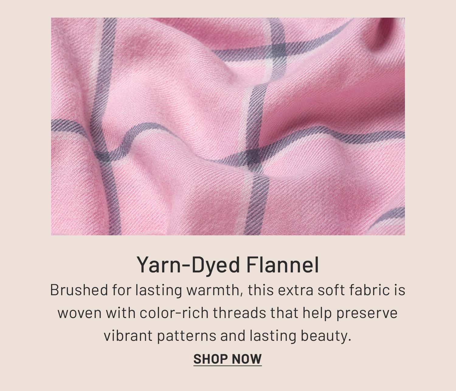 Yarn-Dyed Flannel. Brushed for lasting warmth, this extra soft fabric is woven with color-rich threads that help preserve vibrant patterns and lasting beauty. Shop Now >>​
