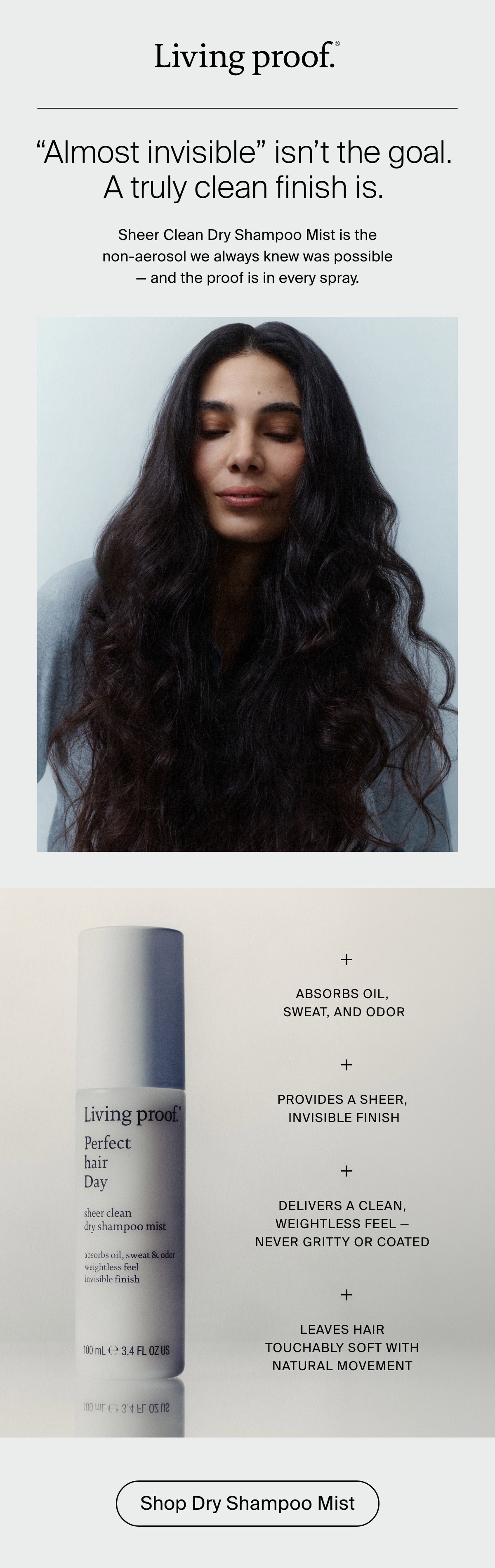 Living Proof | “Almost invisible” isn’t the goal. A truly clean finish is. Sheer Clean Dry Shampoo Mist is the non-aerosol we always knew was possible — and the proof is in every spray. Absorbs oil, sweat, and odor, Provides a sheer, invisible finish. Delivers a clean, weightless feel — never gritty or coated. Leaves hair touchably soft with natural movement. | Shop Dry Shampoo Mist