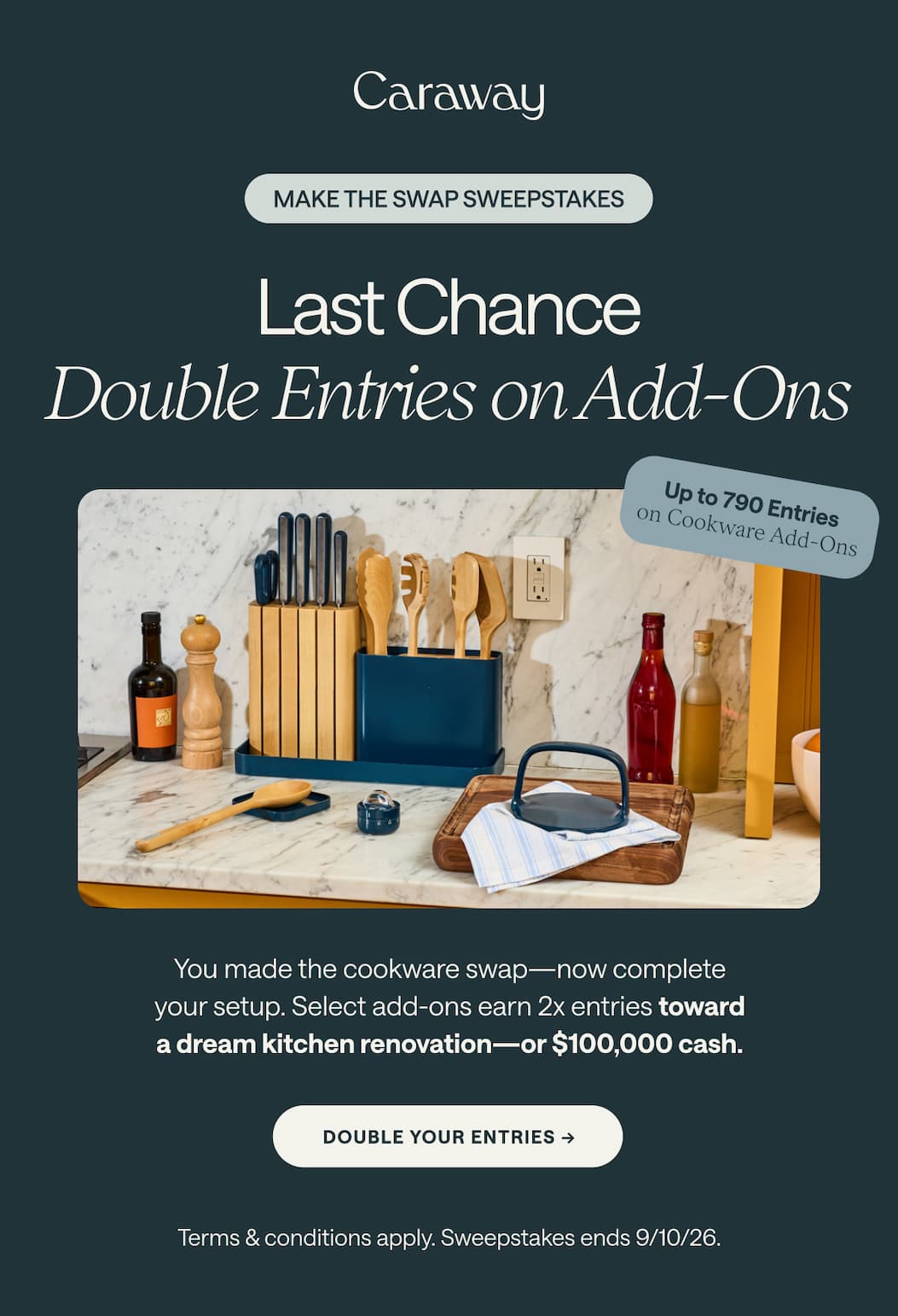 MAKE THE SWAP SWEEPSTAKES Last Chance Double Entries on Add-Ons Up to 790 Entries on Cookware Add-Ons You made the cookware swap—now complete your setup. Select add-ons earn 2x entries toward a dream kitchen renovation—or $100,000 cash. double your entries -> Terms & conditions apply. Sweepstakes ends 9/10/26.