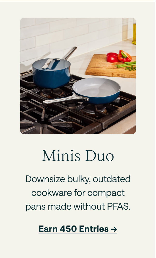 Minis Duo Downsize bulky, outdated cookware for compact pans made without PFAS. Earn 450 Entries ->