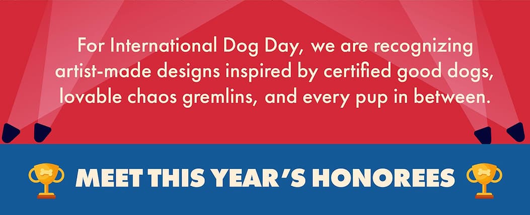 THE GOODEST DESIGN AWARDS  Celebrating excellence in naps, zoomies, and unconditional love. Live Text: For International Dog Day, we are recognizing artist-made designs inspired by certified good dogs, lovable chaos gremlins, and every pup in between.