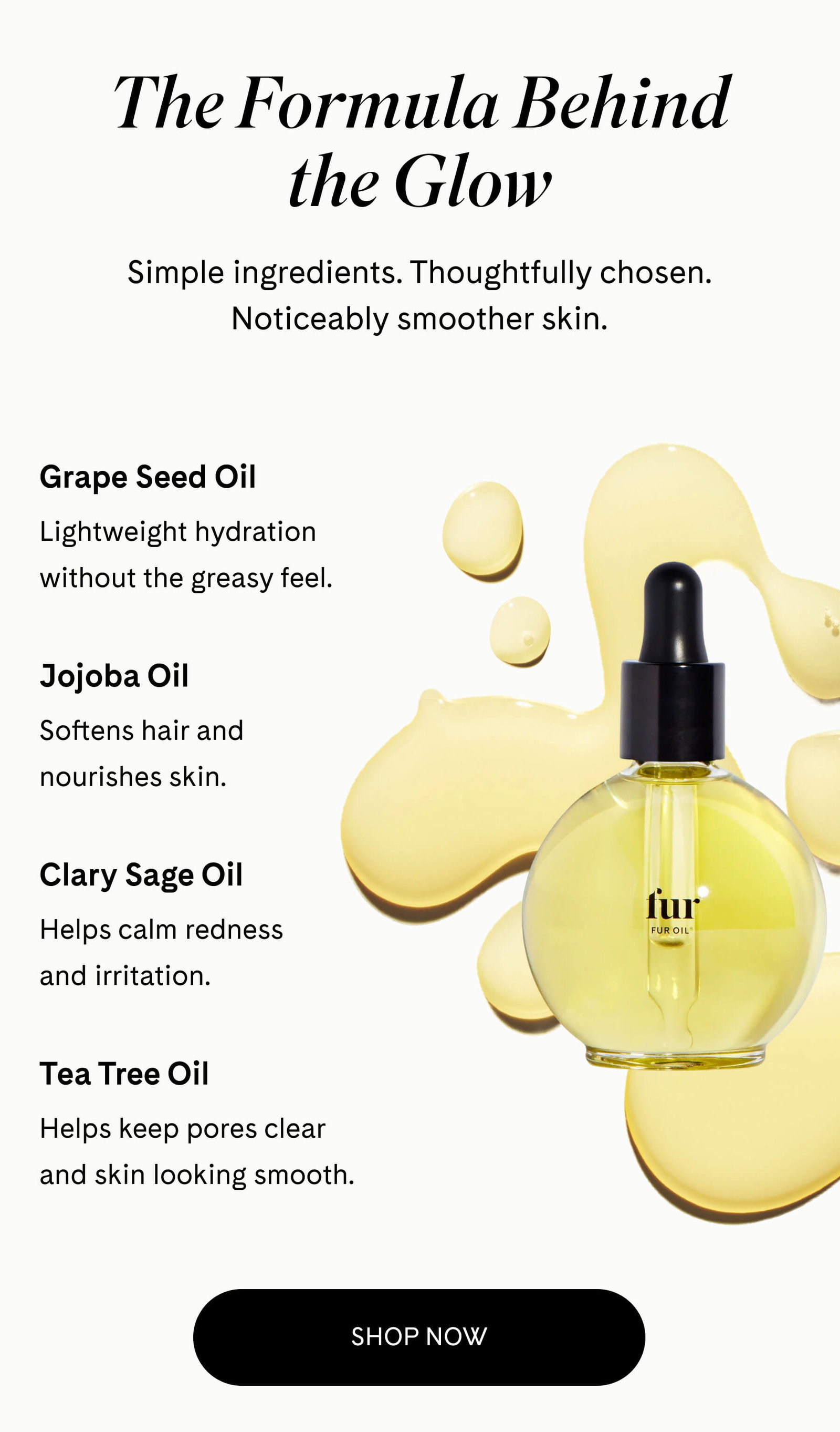 The Formula Behind the Glow Simple ingredients. Thoughtfully chosen. Noticeably smoother skin.  Grape Seed Oil Lightweight hydration without the greasy feel.  Jojoba Oil Softens hair and nourishes skin.  Clary Sage Oil Helps calm redness and irritation.  Tea Tree Oil Helps keep pores clear and skin looking smooth. SHOP NOW