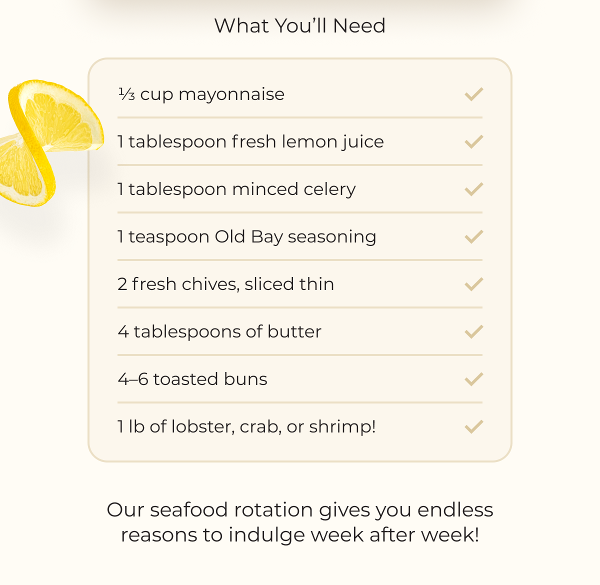 What You’ll Need 1⁄3 cup mayonnaise 1 tablespoon fresh lemon juice 1 tablespoon minced celery 1 teaspoon Old Bay seasoning 2 fresh chives, sliced thin 4 tablespoons of butter 4–6 toasted buns 1 lb of lobster, crab, or shrimp! Our seafood rotation gives you endless reasons to indulge week after week!  