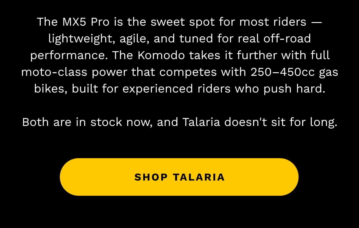 The MX5 Pro is the sweet spot for most riders — lightweight, agile, and tuned for real off-road performance. The Komodo takes it further with full moto-class power that competes with 250–450cc gas bikes, built for experienced riders who push hard. Both are in stock now, and Talaria doesn't sit for long.