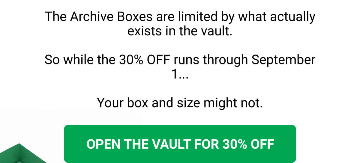 The Archive Boxes are limited by what actually exists in the vault. So while the 30% OFF runs through September 1... Your box and size might not. OPEN THE VAULT FOR 30% OFF