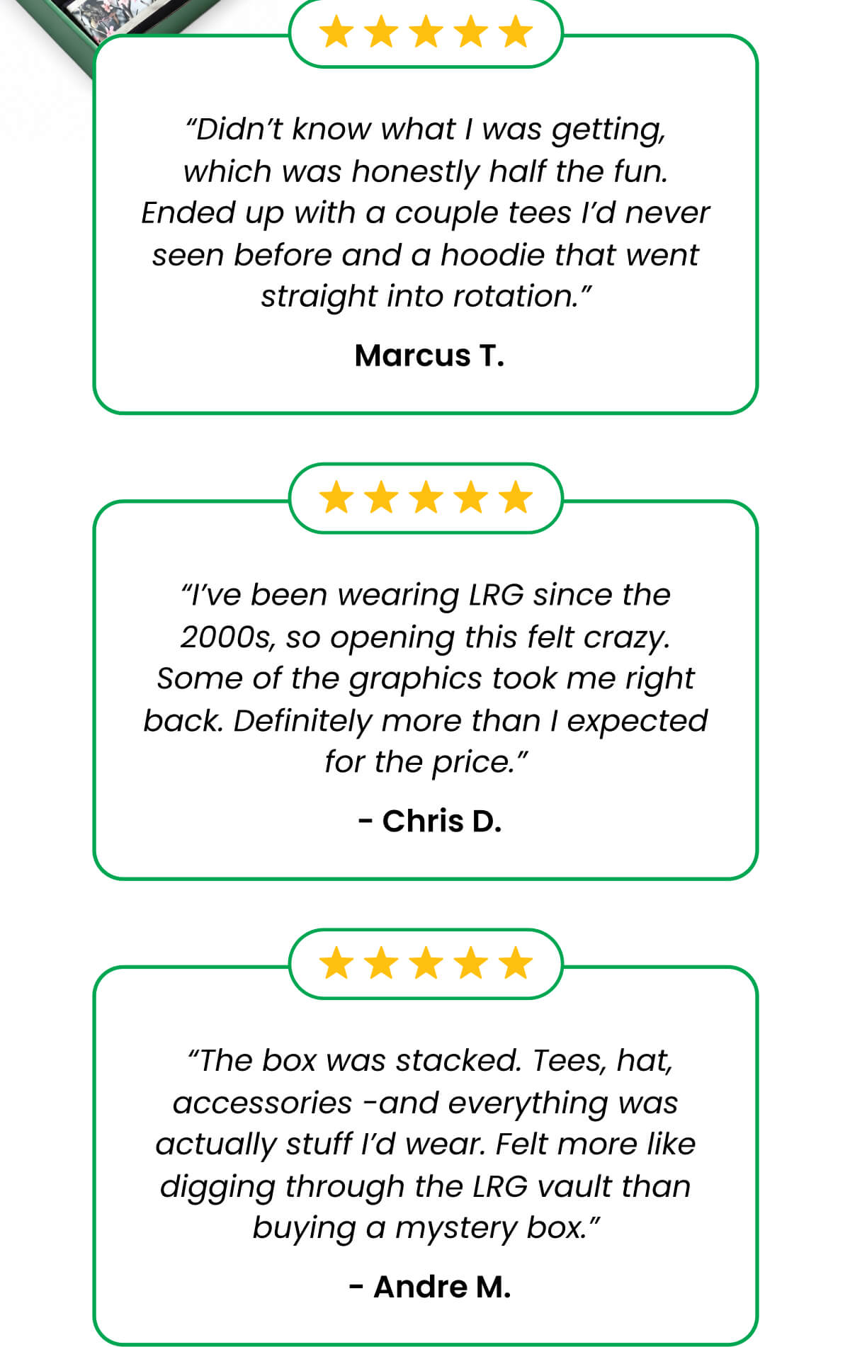 “Didn’t know what I was getting, which was honestly half the fun. Ended up with a couple tees I’d never seen before and a hoodie that went straight into rotation.”  Marcus T. “I’ve been wearing LRG since the 2000s, so opening this felt crazy. Some of the graphics took me right back. Definitely more than I expected for the price.”  - Chris D.  “The box was stacked. Tees, hat, accessories -and everything was actually stuff I’d wear. Felt more like digging through the LRG vault than buying a mystery box.”  - Andre M.
