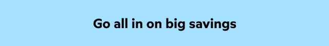 Go all in on big savings