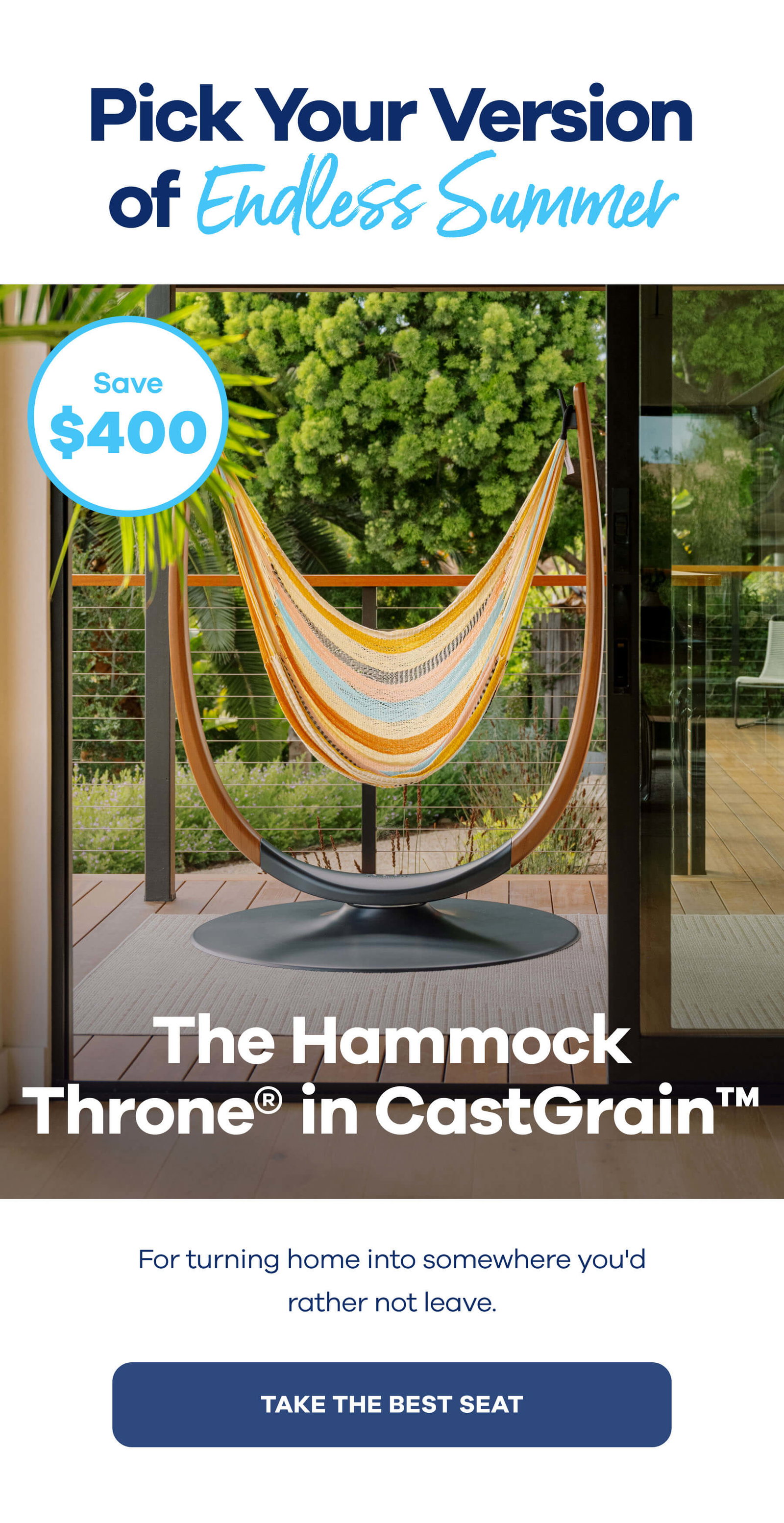 Pick Your Version of Endless Save $400 The Hammock Throne® in CastGrain™ For turning home into somewhere you'd rather not leave. TAKE THE BEST SEAT