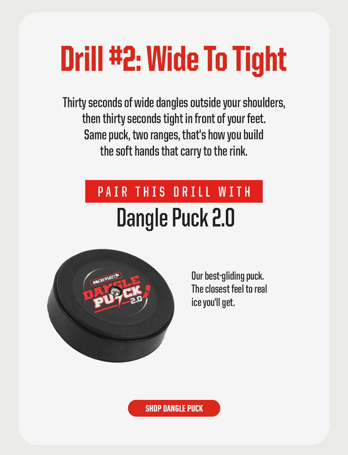 Drill #2: Wide To Tight. Thirty seconds of wide dangles outside your shoulders, then thirty seconds tight in front of your feet. Same puck, two ranges, that's how you build the soft hands that carry to the rink. Pair this drill with: Dangle Puck 2.0. Our best-gliding puck. The closest feel to real ice you'll get. CTA: Shop Dangle Puck