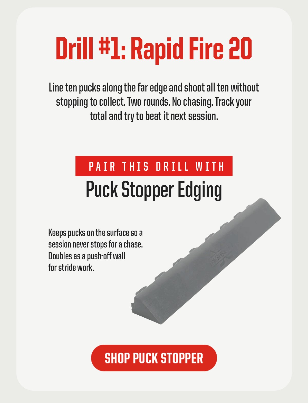 Drill #1: Rapid Fire 20. Line ten pucks along the far edge and shoot all ten without stopping to collect. Two rounds. No chasing. Track your total and try to beat it next session. Pair this drill with: Puck Stopper Edging. Keeps pucks on the surface so a session never stops for a chase. Doubles as a push-off wall for stride work. CTA: Shop Puck Stopper