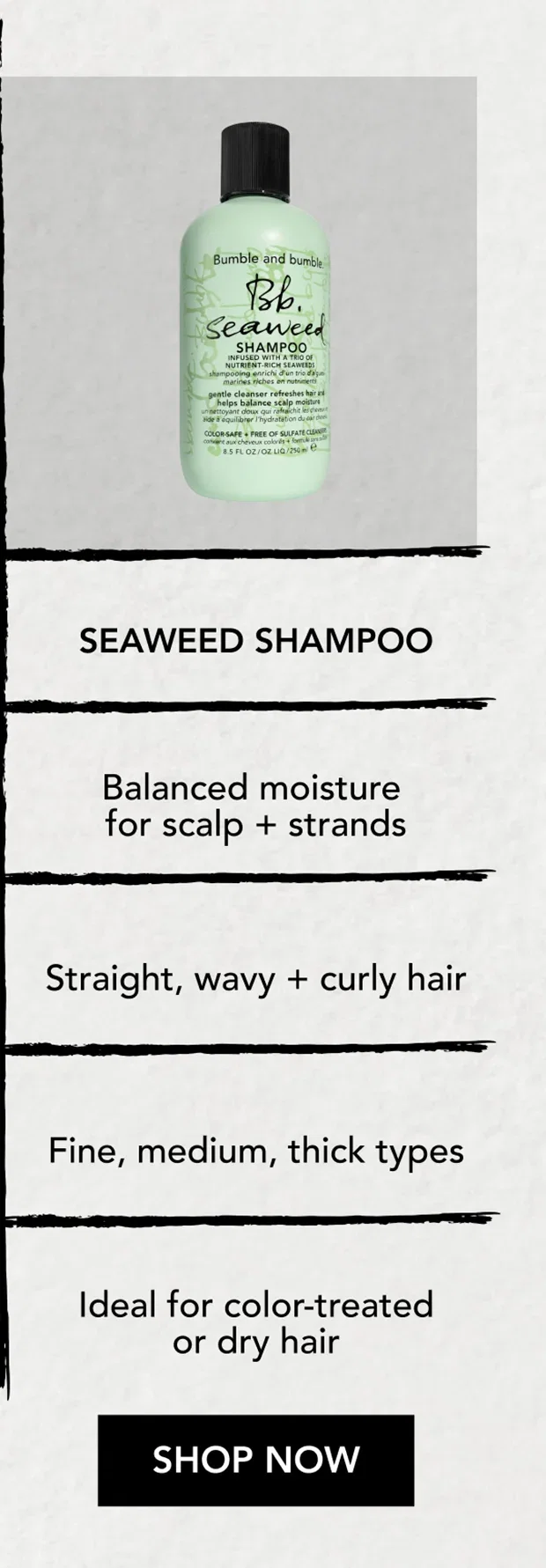 SEAWEED SHAMPOO | Balanced moisture for scalp + strands | Straight, wavy + curly hair | Fine, medium, thick types | Ideal for color-treated or dry hair | SHOP NOW SEAWEED SHAMPOO | Balanced moisture for scalp + strands | Straight, wavy + curly hair | Fine, medium, thick types | Ideal for color-treated or dry hair | SHOP NOW