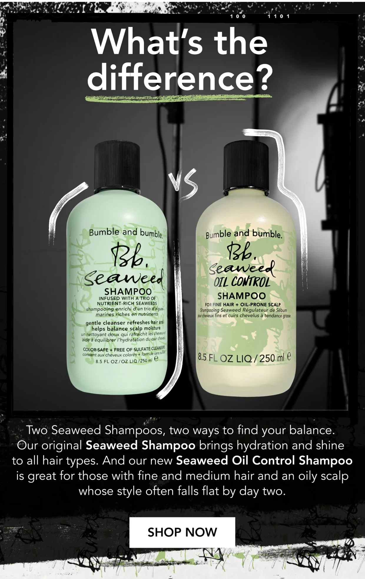 What’s the difference? | Two Seaweed Shampoos, two ways to find your balance. Our original Seaweed Shampoo brings hydration and shine to all hair types. And our new Seaweed Oil Control Shampoo is great for those with fine and medium hair and an oily scalp whose style often falls flat by day two. | SHOP NOW What’s the difference? | Two Seaweed Shampoos, two ways to find your balance. Our original Seaweed Shampoo brings hydration and shine to all hair types. And our new Seaweed Oil Control Shampoo is great for those with fine and medium hair and an oily scalp whose style often falls flat by day two. | SHOP NOW