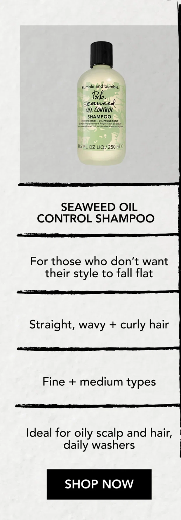 Seaweed Oil Control Shampoo | For those who don’t want their style to fall flat | Straight, wavy + curly hair | Fine + medium types | Ideal for oily scalp and hair, daily washers | SHOP NOW Seaweed Oil Control Shampoo | For those who don’t want their style to fall flat | Straight, wavy + curly hair | Fine + medium types | Ideal for oily scalp and hair, daily washers | SHOP NOW