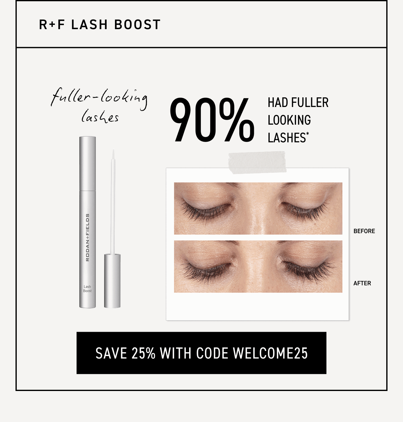 R+F Lash Boost; achieve fuller-looking lashes. Save 25% with code WELCOME25.