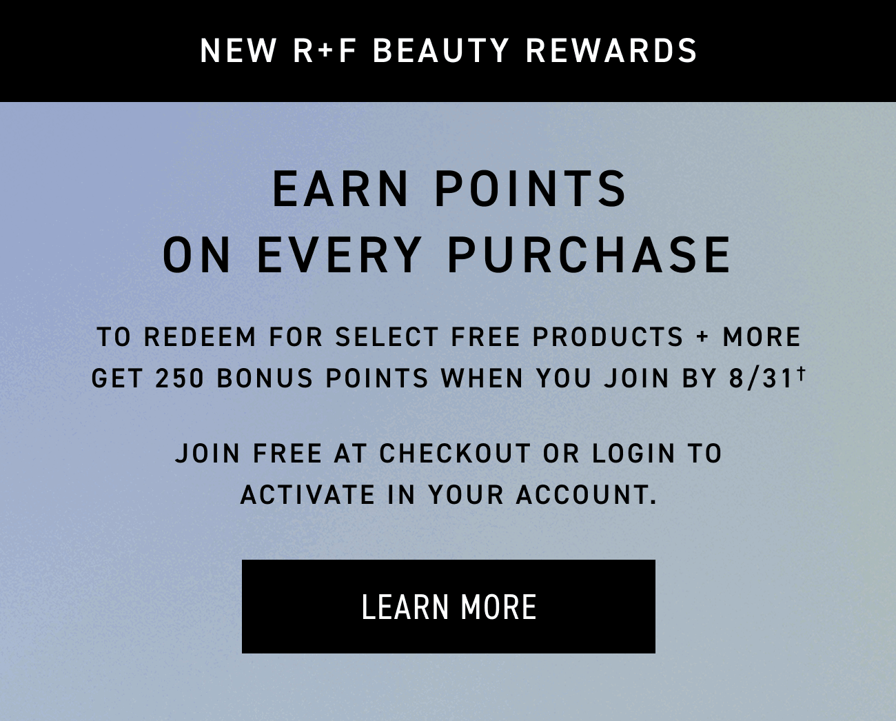 R+F Beauty Rewards. Earn Points On Every Purchase. LEARN MORE.