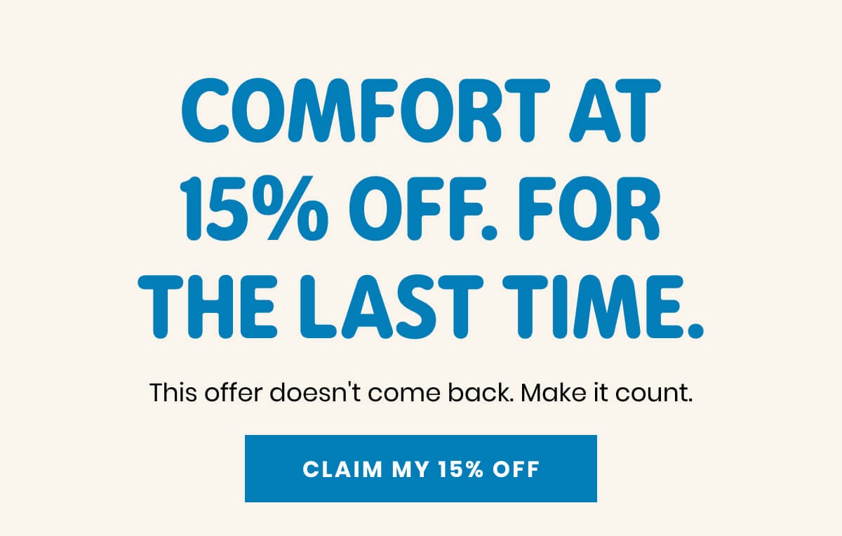 COMFORT AT 15% OFF. FOR THE LAST TIME. This offer doesn't come back. Make it count. CLAIM MY 15% OFF