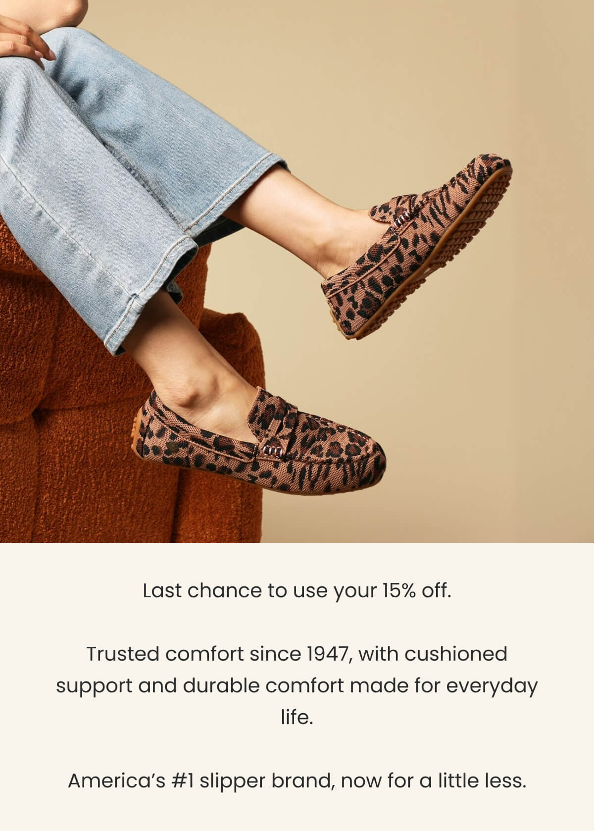 Last chance to use your 15% off.  Trusted comfort since 1947, with cushioned support and durable comfort made for everyday life.  America’s #1 slipper brand, now for a little less.