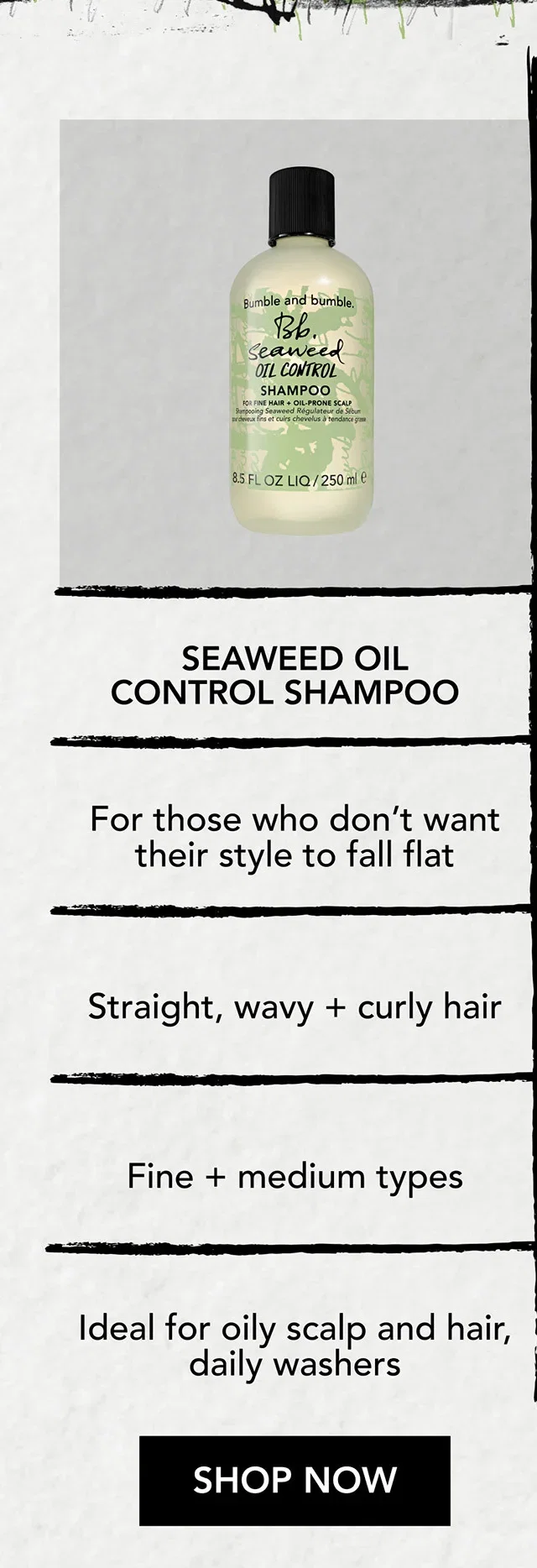SEAWEED OIL CONTROL SHAMPOO | For those who don’t want their style to fall flat | Straight, wavy + curly hair | Fine + medium types | Ideal for oily scalp and hair, daily washers | SHOP NOW SEAWEED OIL CONTROL SHAMPOO | For those who don’t want their style to fall flat | Straight, wavy + curly hair | Fine + medium types | Ideal for oily scalp and hair, daily washers | SHOP NOW