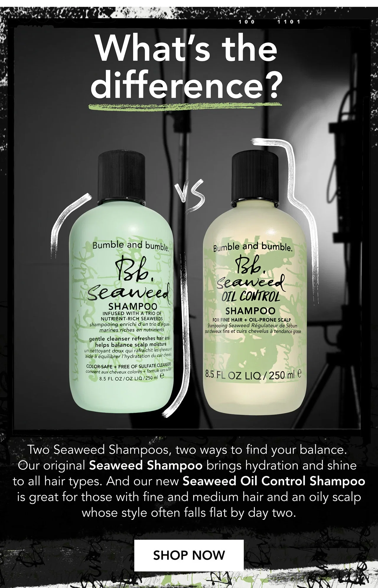 What’s the difference? | Two Seaweed Shampoos, two ways to find your balance. Our original Seaweed Shampoo brings hydration and shine to all hair types. And our new Seaweed Oil Control Shampoo is great for those with fine and medium hair and an oily scalp whose style often falls flat by day two. | SHOP NOW What’s the difference? | Two Seaweed Shampoos, two ways to find your balance. Our original Seaweed Shampoo brings hydration and shine to all hair types. And our new Seaweed Oil Control Shampoo is great for those with fine and medium hair and an oily scalp whose style often falls flat by day two. | SHOP NOW