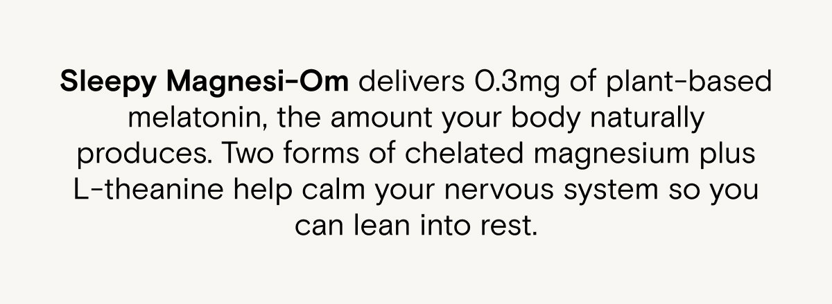 Sleepy Magnesi-Om delivers 0.3mg of plant-based melatonin, the amount your body naturally produces. Two forms of chelated magnesium plus L-theanine help calm your nervous system so you can lean into rest.