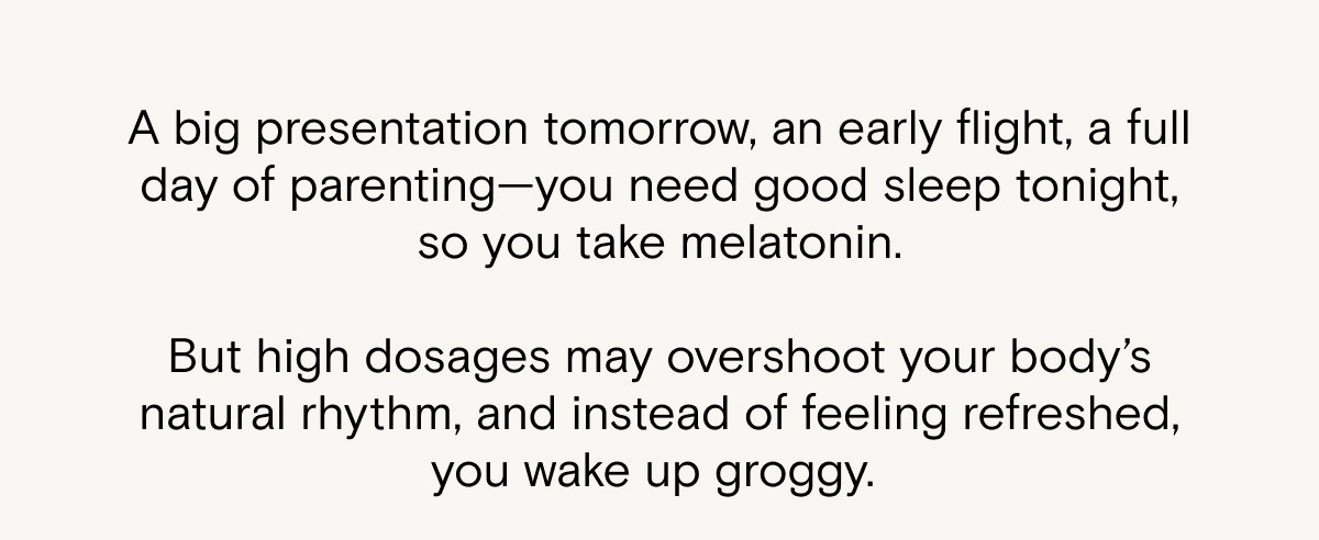 A big presentation tomorrow, an early flight, a full day of parenting—you need good sleep tonight, so you take melatonin.  But high dosages may overshoot your body’s natural rhythm, and instead of feeling refreshed, you wake up groggy. 