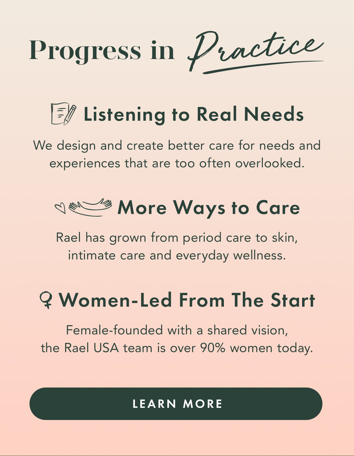 Progress in Practice.   LISTENING TO REAL NEEDS We design and create better care for needs and experiences that are too often overlooked.  MORE WAYS TO CARE Rael has grown from period care to skin, intimate care and everyday wellness.  WOMEN-LED FROM THE START Female-founded with a shared vision, the Rael USA team is over 90% women today.  Learn More