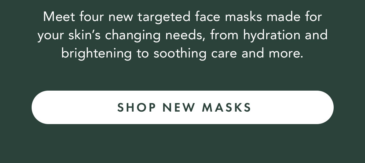 Meet four new targeted face masks made for your skin’s changing needs, from hydration and brightening to soothing care and more. Shop New Masks