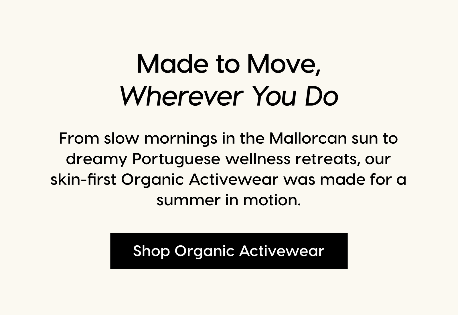 Made to move, Wherever You Do. From slow mornings in the Mallorcan sun to dreamy Portuguese wellness retreats, our skin-first Organic Activewear was made for a summer in motion. Shop Organic Activewear.