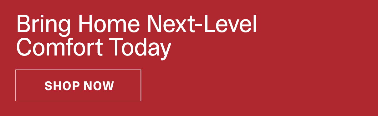 BRING HOME NEXT-LEVEL COMFORT TODAY - SHOP NOW >>