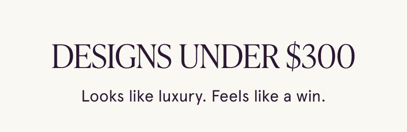 Designs under $300. Looks like luxury. Feels like a win.