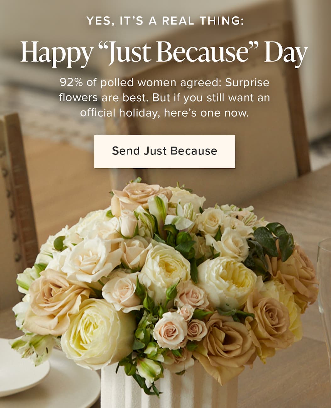 Happy "Just Because" Day. Yes, It's a real thing! 92% of polled women agreed: Surprise flowers are best. But if you still want an official holiday, here's one now. Send Just Because. 