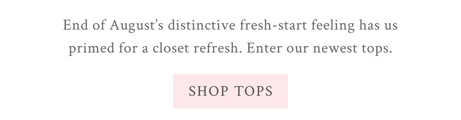 End of August’s distinctive fresh-start feeling has us primed for a closet refresh. Enter our newest tops. <SHOP TOPS>