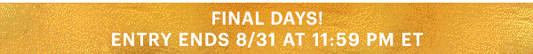 FINAL DAYS!  ENTRY ENDS 8/31 AT 11:59 PM ET