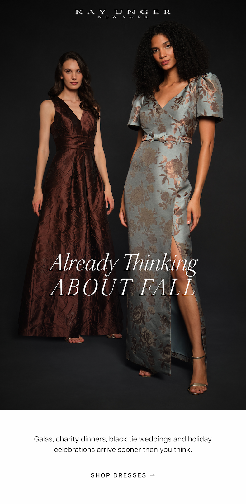 Kay Unger | Already Thinking About Fall | Galas, charity dinners, black tie weddings and holiday celebrations arrive sooner than you think. These are the styles to have ready: jewel tones, rich mocha and polished silhouettes designed to carry you through every formal occasion from September through December. Shop Dresses 